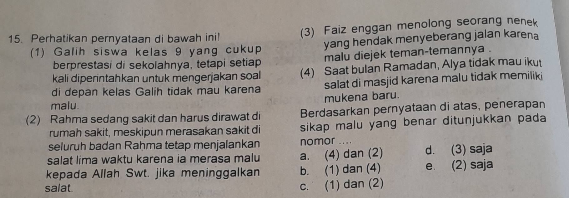 Perhatikan pernyataan di bawah ini!
(3) Faiz enggan menolong seorang nenek
(1) Galih siswa kelas 9 yang cukup yang hendak menyeberang jalan karena
berprestasi di sekolahnya, tetapi setiap malu diejek teman-temannya .
kali diperintahkan untuk mengerjakan soal (4) Saat bulan Ramadan, Alya tidak mau ikut
di depan kelas Galih tidak mau karena salat di masjid karena malu tidak memiliki
mukena baru.
malu.
(2) Rahma sedang sakit dan harus dirawat di Berdasarkan pernyataan di atas, penerapan
rumah sakit, meskipun merasakan sakit di sikap malu yang benar ditunjukkan pada
seluruh badan Rahma tetap menjalankan nomor ....
a. (4) dan (2)
salat lima waktu karena ia merasa malu d. (3) saja
kepada Allah Swt. jika meninggalkan b. (1) dan (4) e. (2) saja
salat.
c. (1) dan (2)