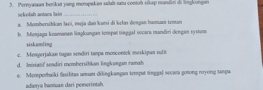 Peryataan berikut yang merupakan saïah satu comtoh sikap mandiri di lingkungan
sekolah antara lain_
a. Membersihkan laci, meja dań kursi di kelas dengan bantuan teman
b. Menjaga keamanan lingkungan tempat tinggal secara mandiri dengan system
siskamling
c. Mengerjakan tugas sendiri tanpa mencontek meskipun sulit
d. Inisiatif sendiri membersihkan lingkungan rumah
e. Memperbaïki fasilitas umum dilíngkungan tempat tinggal secara gotong royong tampa
adanya bantuan dari pemerintah.