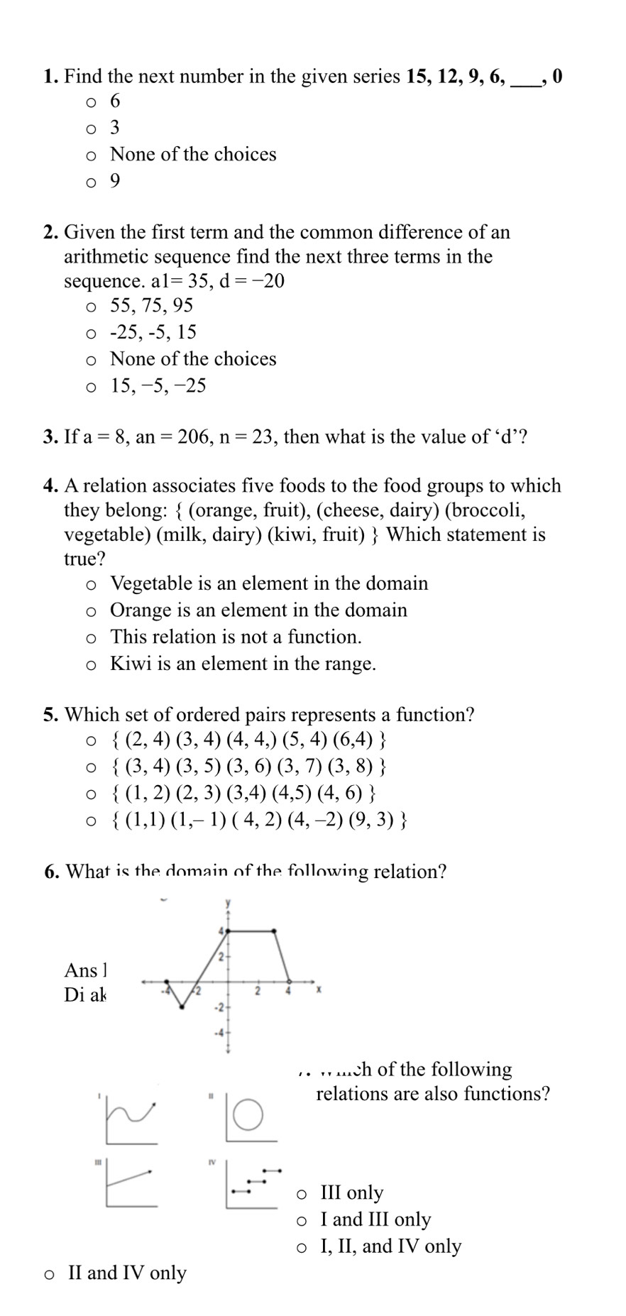 Find the next number in the given series 15, 12, 9, 6,_ , 0
6
3
None of the choices
9
2. Given the first term and the common difference of an
arithmetic sequence find the next three terms in the
sequence. a1=35, d=-20
55, 75, 95
-25, -5, 15
None of the choices
15, −5, −25
3. If a=8, an=206, n=23 , then what is the value of ‘ d ’?
4. A relation associates five foods to the food groups to which
they belong:  (orange, fruit), (cheese, dairy) (broccoli,
vegetable) (milk, dairy) (kiwi, fruit)  Which statement is
true?
Vegetable is an element in the domain
Orange is an element in the domain
This relation is not a function.
Kiwi is an element in the range.
5. Which set of ordered pairs represents a function?
 (2,4)(3,4)(4,4,)(5,4)(6,4)
 (3,4)(3,5)(3,6)(3,7)(3,8)
 (1,2)(2,3)(3,4)(4,5)(4,6)
 (1,1)(1,-1)(4,2)(4,-2)(9,3)
6. What is the domain of the following relation?
Ans l
Di ak
. whch of the following
relations are also functions?
IV
III only
I and III only
I, II, and IV only
○ II and IV only