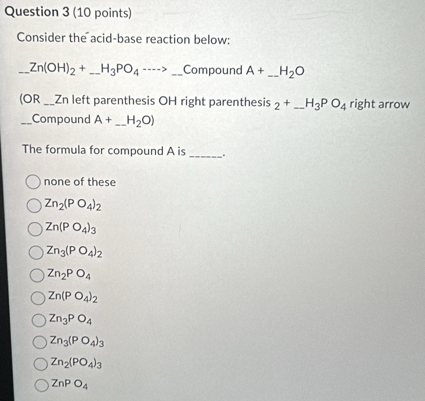 Consider the acid-base reaction below:
_ Zn(OH)_2+ _ H_3PO_4 1 _Compound A+ _ H_2O
(OR_ _Zn left parenthesis OH right parenthesis 2^+ _ H_3PO_4 right arrow
_Compound A+ _ H_2O)
The formula for compound A is _.
none of these
Zn_2(PO_4)_2
Zn(PO_4)_3
Zn_3(PO_4)_2
Zn_2PO_4
Zn(PO_4)_2
Zn_3PO_4
Zn_3(PO_4)_3
Zn_2(PO_4)_3
ZnPO_4