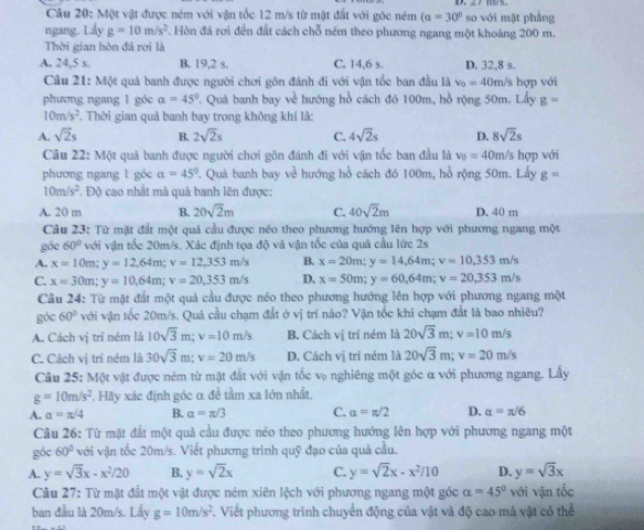 Một vật được ném với vận tốc 12 m/s từ mặt đất với gốc ném (a=30° so với mặt phẳng
ngang. Lấy g=10m/s^2. Hòn đá rơi đến đất cách chỗ ném theo phương ngang một khoảng 200 m.
Thời gian hòn đá rơi là
A. 24,5 s. B. 19,2 s. C. 14,6 s. D. 32,8 s.
Cầu 21: Một quả banh được người chơi gôn đánh đi với vận tốc ban đầu là v_0=40n h/s hợp với
phương ngang 1 góc alpha =45° 7. Quả banh bay về hướng hồ cách đó 100m, hồ rộng 50m. Lấy g=
10m/s^2 T. Thời gian quả banh bay trong không khí là:
A. sqrt(2)s B. 2sqrt(2)s C. 4sqrt(2)s D. 8sqrt(2)s
Câu 22: M_0 It quả banh được người chơi gôn đánh đi với vận tốc ban đầu là v_0=40m /s hợp với
phương ngang 1 góc a=45° 7. Quả banh bay về hướng hồ cách đó 100m, hồ rộng 50m. Lấy g=
10m/s^2. Độ cao nhất mà quả banh lên được:
A. 20 m B. 20sqrt(2)m C. 40sqrt(2)m D. 40 m
Câu 23: Từ mặt đất một quả cầu được néo theo phương hướng lên hợp với phương ngang một
góc 60° với vận tốc 20m/s. Xác định tọa độ và vận tốc của quả cầu lức 2s
A. x=10m;y=12,64m;v=12,353m/s B. x=20m;y=14,64m;v=10,353m/s
C. x=30m;y=10.64m;v=20.353m/s D. x=50m;y=60,64m;v=20,353m/s
Câu 24: Từ mặt đất một quả cầu được néo theo phương hướng lên hợp với phương ngang một
góc 60° với vận tốc 20m/s. Quả cầu chạm đất ở vị trí não? Vận tốc khi chạm đất là bao nhiêu?
A. Cách vị trí ném là 10sqrt(3)m;v=10m/s B. Cách vị trí ném là 20sqrt(3)m;v=10m/s
C. Cách vị trí ném là 30sqrt(3)m;v=20m/s D. Cách vị trí ném là 20sqrt(3)m;v=20m/s
Câu 25: Một vật được ném từ mặt đất với vận tốc vo nghiêng một góc α với phương ngang. Lấy
g=10m/s^2 *. Hãy xác định góc α để tầm xa lớn nhất.
A. a=π /4 B. alpha =π /3 C. alpha =π /2 D. a=π /6
Câu 26: Từ mặt đất một quả cầu được néo theo phương hướng lên hợp với phương ngang một
góc 60° với vận tốc 20m/s. Viết phương trình quỹ đạo của quả cầu.
A. y=sqrt(3)x-x^2/20 B. y=sqrt(2)x C. y=sqrt(2)x-x^2/10 D. y=sqrt(3)x
Câu 27: Từ mặt đất một vật được ném xiên lệch với phương ngang một góc alpha =45° với vận tốc
ban đầu là 20m/s. Lấy g=10m/s^2. Viết phương trình chuyển động của vật và độ cao mà vật có thể