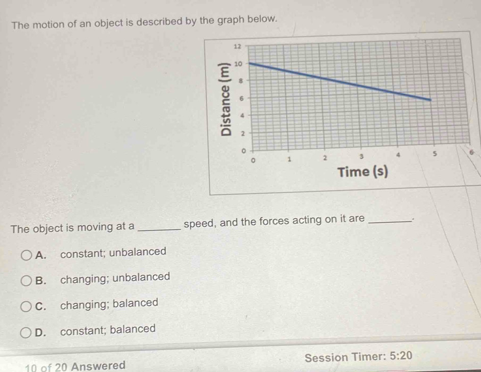 The motion of an object is described by the graph below.
Time (s)
The object is moving at a_ speed, and the forces acting on it are_
A. constant; unbalanced
B. changing; unbalanced
C. changing; balanced
D. constant; balanced
10 of 20 Answered Session Timer: 5:20