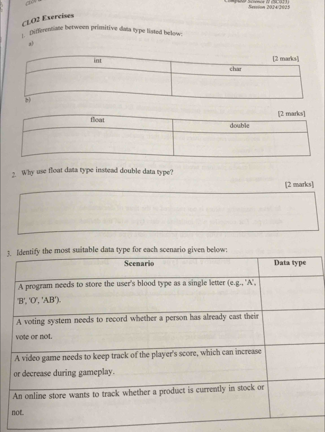 CLO 
mputer Science II (SC025) 
Session 2024/2025 
CLO2 Exercises 
1. Differentiate between primitive data type listed below: 
a) 
2. Why use float data type instead double data type? 
[2 marks] 
3