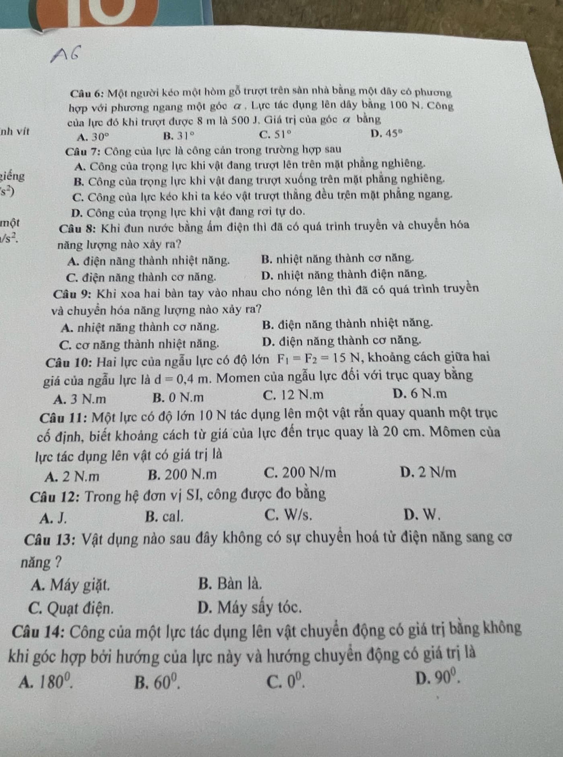 Một người kéo một hòm gỗ trượt trên sản nhà bằng một dây có phương
hợp với phương ngang một góc α, Lực tác dụng lên dây bằng 100 N. Công
của lực đó khi trượt được 8 m là 500 J. Giá trị của góc ơ bằng
nh vít A. 30° B. 31° C. 51° D. 45°
Câu 7: Công của lực là công cản trong trường hợp sau
A. Công của trọng lực khi vật đang trượt lên trên mặt phẳng nghiêng.
giếng B. Công của trọng lực khỉ vật đang trượt xuống trên mặt phẳng nghiêng.
s^2)
C. Công của lực kéo khỉ ta kéo vật trượt thẳng đều trên mặt phẳng ngang.
D. Công của trọng lực khi vật đang rơi tự do.
một  Câu 8: Khi đun nước bằng ẩm điện thì đã có quá trình truyền và chuyển hóa
/s^2. năng lượng nào xảy ra?
A. điện năng thành nhiệt năng. B. nhiệt năng thành cơ năng.
C. điện năng thành cơ năng. D. nhiệt năng thành điện năng.
Câu 9: Khi xoa hai bàn tay vào nhau cho nóng lên thì đã có quá trình truyền
và chuyền hóa năng lượng nào xảy ra?
A. nhiệt năng thành cơ năng. B. diện năng thành nhiệt năng.
C. cơ năng thành nhiệt năng. D. điện năng thành cơ năng.
Câu 10: Hai lực của ngẫu lực có độ lớn F_1=F_2=15N , khoảng cách giữa hai
giá của ngẫu lực là d=0,4m 1. Momen của ngẫu lực đối với trục quay bằng
A. 3 N.m B. 0 N.m C. 12 N.m D. 6 N.m
Câu 11: Một lực có độ lớn 10 N tác dụng lên một vật rắn quay quanh một trục
cố định, biết khoảng cách từ giá của lực đến trục quay là 20 cm. Mômen của
lực tác dụng lên vật có giá trị là
A. 2 N.m B. 200 N.m C. 200 N/m D. 2 N/m
Câu 12: Trong hệ đơn vị SI, công được đo bằng
A. J. B. cal. C. W/s. D. W.
Câu 13: Vật dụng nào sau đây không có sự chuyền hoá tử điện năng sang cơ
năng ?
A. Máy giặt. B. Bàn là.
C. Quạt điện. D. Máy sấy tóc.
Câu 14: Công của một lực tác dụng lên vật chuyển động có giá trị bằng không
khi góc hợp bởi hướng của lực này và hướng chuyển động có giá trị là
A. 180^0. B. 60^0. C. 0^0. D. 90^0.