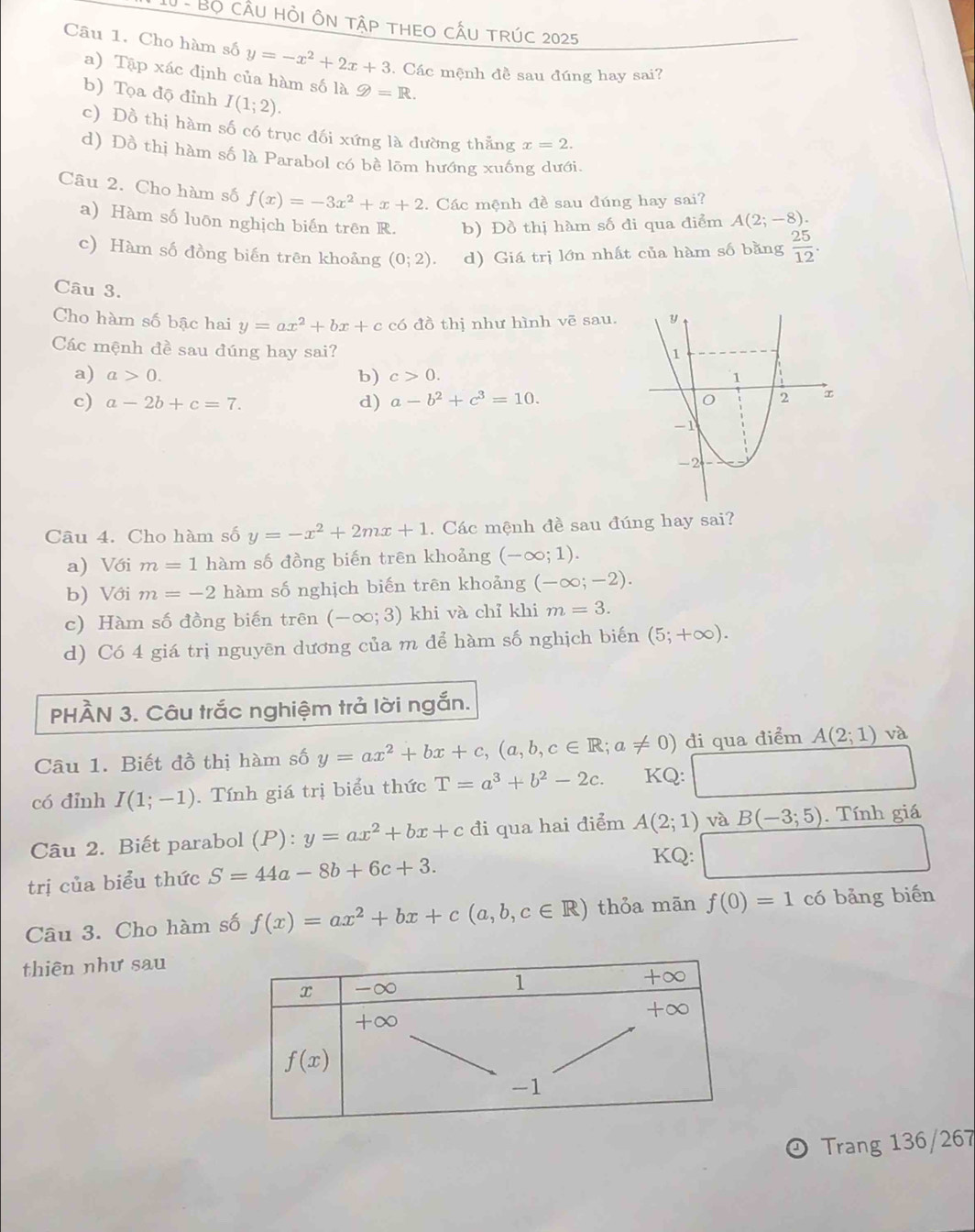 Bộ cầu hỏi Ôn tập tHEO cấU trÚc 2025
Câu 1. Cho hàm số y=-x^2+2x+3. Các mệnh đề sau đúng hay sai?
a) Tập xác định của hàm số là g=R.
b) Tọa độ đỉnh I(1;2).
c) Đồ thị hàm số có trục đối xứng là đường thẳng x=2.
d) Đồ thị hàm số là Parabol có bề lõm hướng xuống dưới.
Câu 2. Cho hàm số f(x)=-3x^2+x+2. Các mệnh đề sau đúng hay sai?
a) Hàm số luôn nghịch biến trên R. b) Đồ thị hàm số đi qua điểm A(2;-8).
c) Hàm số đồng biến trên khoảng (0;2). d) Giá trị lớn nhất của hàm số bằng  25/12 .
Câu 3.
Cho hàm số bậc hai y=ax^2+bx+c có đồ thị như hình vẽ sau.
Các mệnh đề sau đúng hay sai?
a) a>0. c>0.
b)
c) a-2b+c=7. d) a-b^2+c^3=10.
Câu 4. Cho hàm số y=-x^2+2mx+1. Các mệnh đề sau đúng hay sai?
a) Với m=1 hàm số đồng biến trên khoảng (-∈fty ;1).
b) Với m=-2 hàm số nghịch biến trên khoảng (-∈fty ;-2).
c) Hàm số đồng biến trên (-∈fty ;3) khi và chỉ khi m=3.
d) Có 4 giá trị nguyên dương của m để hàm số nghịch biến (5;+∈fty ).
PHÀN 3. Câu trắc nghiệm trả lời ngắn.
Câu 1. Biết đồ thị hàm số y=ax^2+bx+c,(a,b,c∈ R;a!= 0) đi qua điểm A(2;1) và
có đỉnh I(1;-1). Tính giá trị biểu thức T=a^3+b^2-2c. KQ:
Câu 2. Biết parabol (P):y=ax^2+bx+c đi qua hai điểm A(2;1) và _ B(-3;5). Tính giá
trị của biểu thức S=44a-8b+6c+3.
KQ:
Câu 3. Cho hàm số f(x)=ax^2+bx+c(a,b,c∈ R) thỏa mān f(0)=1 có bảng biến
thiên như sau
Trang 136/267