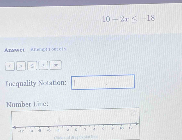 -10+2x≤ -18
Answer Attempt 1 out of 2
S or 
Inequality Notation: □ 
Number Line: 
Click and drag to plot line.