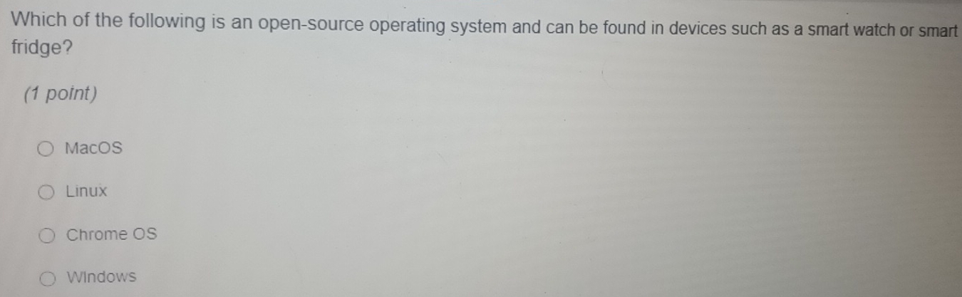 Which of the following is an open-source operating system and can be found in devices such as a smart watch or smart
fridge?
(1 point)
MacOS
Linux
Chrome OS
WIndows