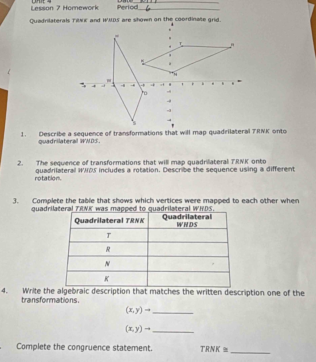 Lesson 7 Homework Period_ 
quadrilateral WHDS. 
2. The sequence of transformations that will map quadrilateral TRNK onto 
quadrilateral WHDS includes a rotation. Describe the sequence using a different 
rotation. 
3. Complete the table that shows which vertices were mapped to each other when 
quadrilRNK was mapped to quadrilateral WHDS. 
4. Write the algebraic description that matches the written description one of the 
transformations.
(x,y)to _
(x,y)to _ 
Complete the congruence statement. TRNK≌ _