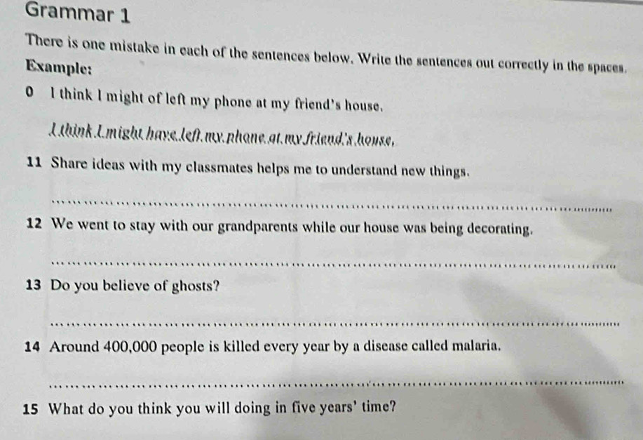 Grammar 1 
There is one mistake in each of the sentences below. Write the sentences out correctly in the spaces. 
Example: 
0 I think I might of left my phone at my friend's house. 
I think I. might have. left.my phone.at my friend's house, 
11 Share ideas with my classmates helps me to understand new things. 
_ 
12 We went to stay with our grandparents while our house was being decorating. 
_ 
13 Do you believe of ghosts? 
_ 
14 Around 400,000 people is killed every year by a disease called malaria. 
_ 
15 What do you think you will doing in five years' time?