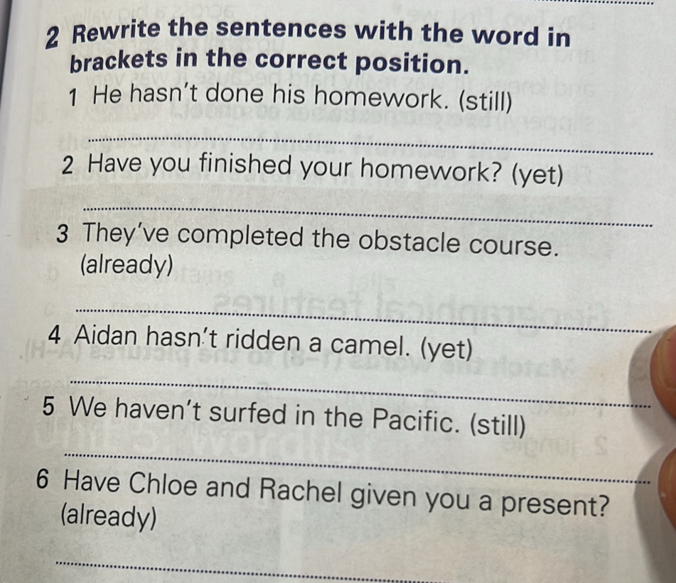 Rewrite the sentences with the word in 
brackets in the correct position. 
1 He hasn’t done his homework. (still) 
_ 
2 Have you finished your homework? (yet) 
_ 
3 They’ve completed the obstacle course. 
(already) 
_ 
4 Aidan hasn't ridden a camel. (yet) 
_ 
5 We haven’t surfed in the Pacific. (still) 
_ 
6 Have Chloe and Rachel given you a present? 
(already) 
_