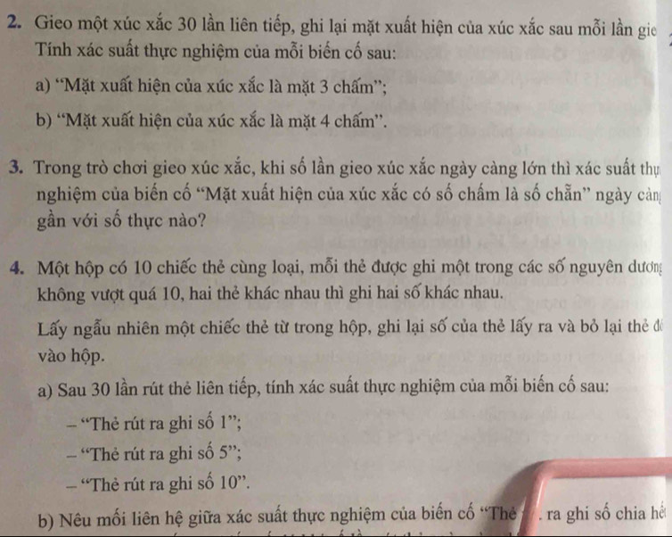 Gieo một xúc xắc 30 lần liên tiếp, ghi lại mặt xuất hiện của xúc xắc sau mỗi lần gie 
Tính xác suất thực nghiệm của mỗi biến cố sau: 
a) “Mặt xuất hiện của xúc xắc là mặt 3 chấm”; 
b) “Mặt xuất hiện của xúc xắc là mặt 4 chấm”. 
3. Trong trò chơi gieo xúc xắc, khi số lần gieo xúc xắc ngày càng lớn thì xác suất thự 
nghiệm của biến cố “Mặt xuất hiện của xúc xắc có số chấm là số chẵn” ngày cản 
gần với số thực nào? 
4. Một hộp có 10 chiếc thẻ cùng loại, mỗi thẻ được ghi một trong các số nguyên dương 
không vượt quá 10, hai thẻ khác nhau thì ghi hai số khác nhau. 
Lấy ngẫu nhiên một chiếc thẻ từ trong hộp, ghi lại số của thẻ lấy ra và bỏ lại thẻ đổ 
vào hộp. 
a) Sau 30 lần rút thẻ liên tiếp, tính xác suất thực nghiệm của mỗi biến cố sau: 
- “Thẻ rút ra ghi số 1'' : 
- Thẻ rút ra ghi số 5''; 
— “Thẻ rút ra ghi số 10 ”. 
b) Nêu mối liên hệ giữa xác suất thực nghiệm của biến cố “Thẻ # . ra ghi số chia hế