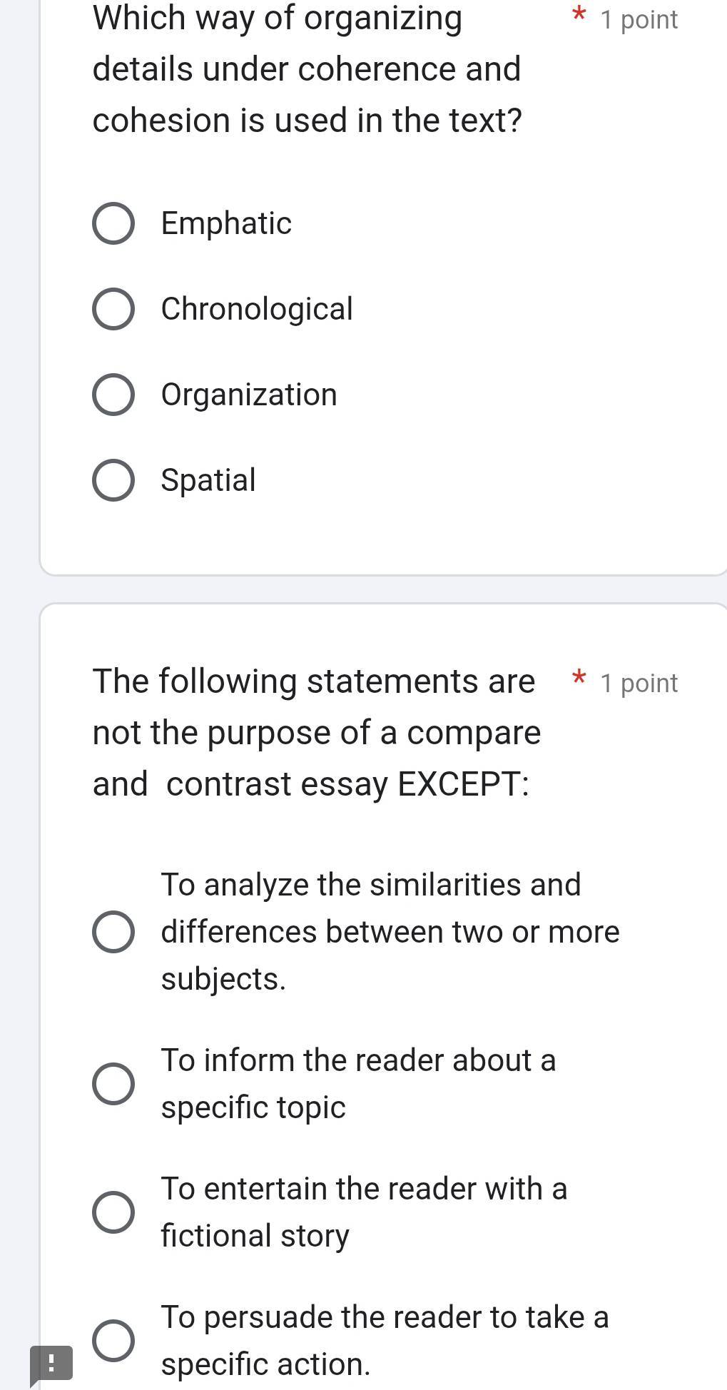 Which way of organizing 1 point
details under coherence and
cohesion is used in the text?
Emphatic
Chronological
Organization
Spatial
The following statements are * 1 point
not the purpose of a compare
and contrast essay EXCEPT:
To analyze the similarities and
differences between two or more
subjects.
To inform the reader about a
specific topic
To entertain the reader with a
fictional story
To persuade the reader to take a
! specific action.