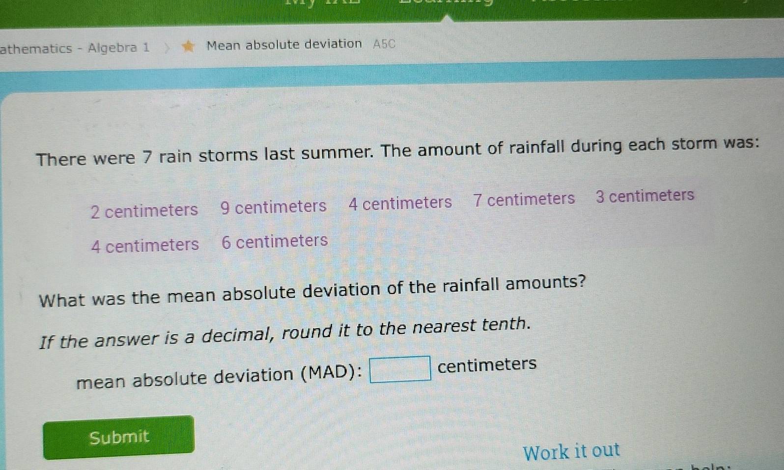 athematics - Algebra 1 Mean absolute deviation A5C 
There were 7 rain storms last summer. The amount of rainfall during each storm was:
2 centimeters 9 centimeters 4 centimeters 7 centimeters 3 centimeters
4 centimeters 6 centimeters
What was the mean absolute deviation of the rainfall amounts? 
If the answer is a decimal, round it to the nearest tenth. 
mean absolute deviation (MAD):□ centimeters
Submit 
Work it out