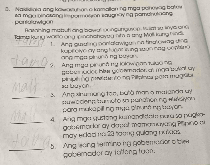 Nakikilala ang kawastuhan o kamalian ng mga pahayag batay 
sa mga binasang impormasyon kaugnay ng pamahalaang 
panlalawigan 
Basahing mabuti ang bawat pangungusap. Isulat sa linya ang 
Tama kung wasto ang ipinahahayag nito o ang Mall kung hindi. 
_1. Ang gusaling panlalawigan na tinatawag ding 
kapitolyo ay ang lugar kung saan nag-oopisina 
ang mga pinunò ng bayan. 
_2. Ang mga pinunò ng lalawigan tulad ng 
gobernador, bise gobernador, at mga bokal ay 
pinipili ng presidente ng Pilipinas para magsilbi 
sa bayan. 
_ 
3. Ang sinumang tao, batà man o matanda ay 
puwedeng bumoto sa panahon ng eleksiyon 
para makapili ng mga pinunò ng bayan. 
_ 
4. Ang mga gustong kumandidato para sa pagka- 
gobernador ay dapat mamamayang Pilipino at 
may edad na 23 taong gulang pataas. 
_ 
5. Ang isang termino ng gobernador o bise 
gobernador ay tatlong taon.