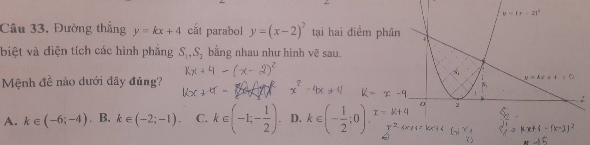 Đường thắng y=kx+4 cắt parabol y=(x-2)^2 tại hai điểm phâ
biệt và diện tích các hình phẳng S_1,S_2 bằng nhau như hình vẽ sau.
Mệnh đề nào dưới đây đúng?
A. k∈ (-6;-4). B. k∈ (-2;-1). C. k∈ (-1;- 1/2 ). D. k∈ (- 1/2 ;0).