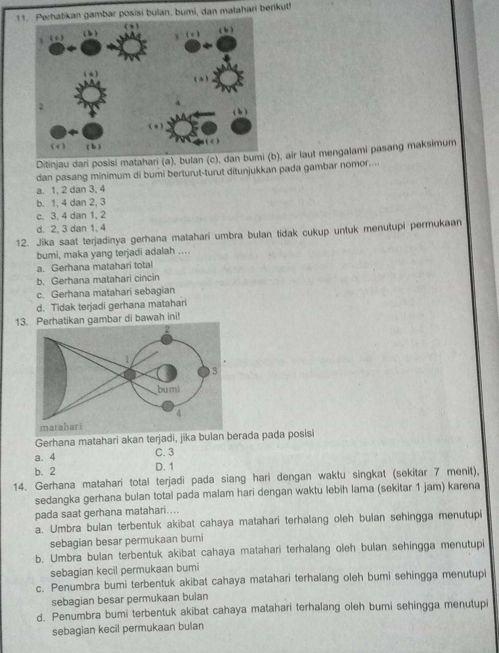 Perhatikan gambar posisi bulan, bumi, dan matahari berikut!
Ditinjau dari posisi matahari (a), bulan (c), dan bb), air laut mengalami pasang maksimum
dan pasang minimum di bumi berturut-turut ditunjukkan pada gambar nomor....
a. 1, 2 dan 3, 4
b. 1, 4 dan 2, 3
c. 3, 4 dan 1, 2
d. 2, 3 dan 1, 4
12. Jika saat terjadinya gerhana matahari umbra bulan tidak cukup untuk menutupi permukaan
bumi, maka yang terjadi adalah ....
a. Gerhana matahari total
b. Gerhana matahari cincin
c. Gerhana matahari sebagian
d. Tidak terjadi gerhana matahari
13.erhatikan gambar di bawah ini!
Gerhana matahari akan terjadi, jika bulan berada pada posisi
a. 4 C. 3
b. 2 D. 1
14. Gerhana matahari total terjadi pada siang hari dengan waktu singkat (sekitar 7 menit),
sedangka gerhana bulan total pada malam hari dengan waktu lebih lama (sekitar 1 jam) karena
pada saat gerhana matahari....
a. Umbra bulan terbentuk akibat cahaya matahari terhalang oleh bulan sehingga menutupi
sebagian besar permukaan bumi
b. Umbra bulan terbentuk akibat cahaya matahari terhalang oleh bulan sehingga menutupi
sebagian kecil permukaan bumi
c. Penumbra bumi terbentuk akibat cahaya matahari terhalang oleh bumi sehingga menutupi
sebagian besar permukaan bulan
d. Penumbra bumi terbentuk akibat cahaya matahari terhalang oleh bumi sehingga menutupi
sebagian kecil permukaan bulan