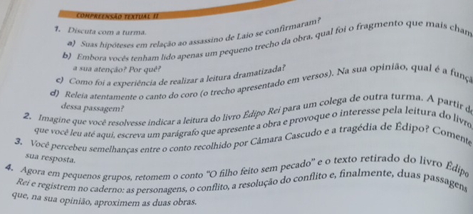 compreensão textual II 
1. Discuta com a turma. 
a) Suas hipóteses em relação ao assassino de Laio se confirmaram? 
b) Embora vocês tenham lido apenas um pequeno trecho da obra, qual foi o fragmento que mais cham 
a sua atenção? Por quê? 
) Como foi a experiência de realizar a leitura dramatizada? 
d) Releia atentamente o canto do coro (o trecho apresentado em versos). Na sua opinião, qual é a funça 
dessa passagem? 
2. Imagine que você resolvesse indicar a leitura do livro Édipo Rei para um colega de outra turma. A partir de 
que você leu até aqui, escreva um parágrafo que apresente a obra e provoque o interesse pela leitura do livro 
3. Vocé percebeu semelhanças entre o conto recolhido por Câmara Cascudo e a tragédia de Édipo? Comente 
sua resposta. 
4. Agora em pequenos grupos, retomem o conto “O filho feito sem pecado” e o texto retirado do livro Édipo 
Rei e registrem no caderno: as personagens, o conflito, a resolução do conflito e, finalmente, duas passagens 
que, na sua opinião, aproximem as duas obras.