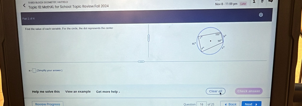 THIRD BLOCK GEOMETRY, HATFIELD
1
Topic 10: MathXL for School: Topic Review Fall 2024 Nov 8 - 11:59 pm
Par 1 of 4
Find the value of each variable. For the circle, the dot represents the center
an
('Simplity your answer.)
Help me solve this View an example Get more help . Clear all Check answer
Review Progress Question 16 of 25 4 Back Next