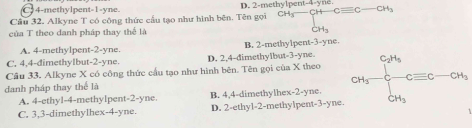 C 4 -methylpent -1 -yne. D. 2 -met
Câu 32. Alkyne T có công thức cấu tạo như hình bên. Tên gọi^(Hg-CH-Cequiv C-)CH-Cequiv C-CH_3 
của T theo danh pháp thay thế là
A. 4 -methylpent -2 -yne. B. 2 -methylpent -3 -yne.
C. 4,4 -đimethylbut- 2 -yne. D. 2, 4 -dimethylbut -3-yne.
Câu 33. Alkyne X có công thức cấu tạo như hình bên. Tên gọi của X theo
A. 4 -ethyl- 4 -methylpent- 2-yne. B. 4, 4 -dimethylhex- 2 -yne. CH_3-frac ∈t _CH_3^C_2H_5Cequiv C-CH_3
danh pháp thay thế là
C. 3, 3 -dimethylhex- 4 -yne. D. 2 -ethyl- 2 -methylpent- 3 -yne.