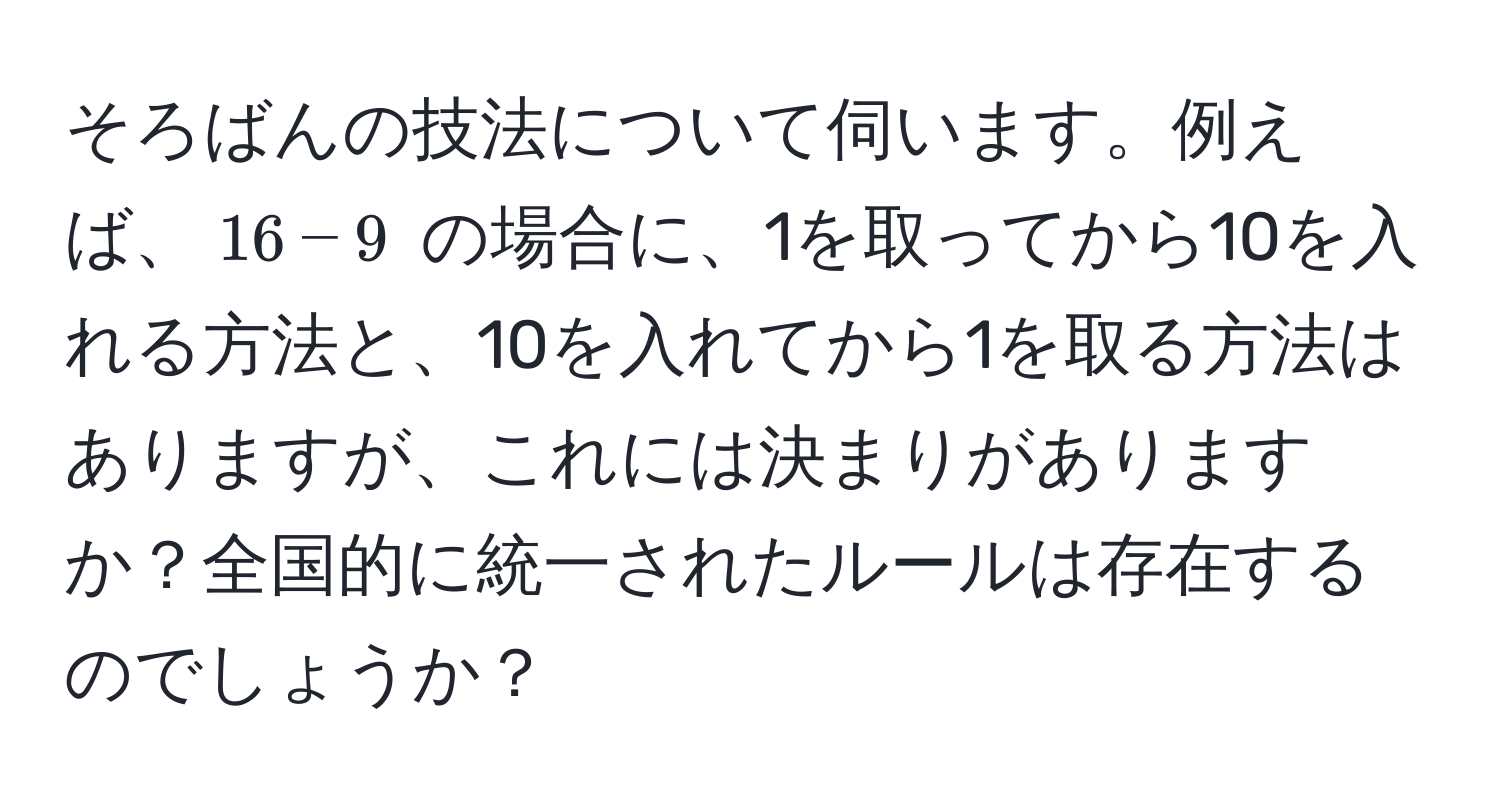 そろばんの技法について伺います。例えば、$16 - 9$ の場合に、1を取ってから10を入れる方法と、10を入れてから1を取る方法はありますが、これには決まりがありますか？全国的に統一されたルールは存在するのでしょうか？