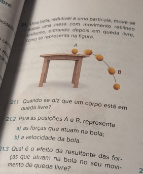 bre 
== Uma bola, redutível a uma partícula, move-se 
cidad sobre uma mesa com movimento retilíneo 
Uniforme, entrando depois em queda lívre. 
como se representa na figura. 
car 
B 
1 
21.1 Quando se diz que um corpo está em 
queda livre? 
21.2 Para as posições A e B, represente 
a) as forças que atuam na bola; 
b) a velocidade da bola. 
21.3 Qual é o efeito da resultante das for- 
ças que atuam na bola no seu movi- 2
mento de queda livre?