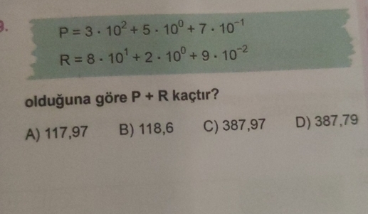 P=3· 10^2+5· 10^0+7· 10^(-1)
R=8· 10^1+2· 10^0+9· 10^(-2)
olduğuna göre P+R kaçtır?
A) 117,97 B) 118,6 C) 387,97 D) 387,79