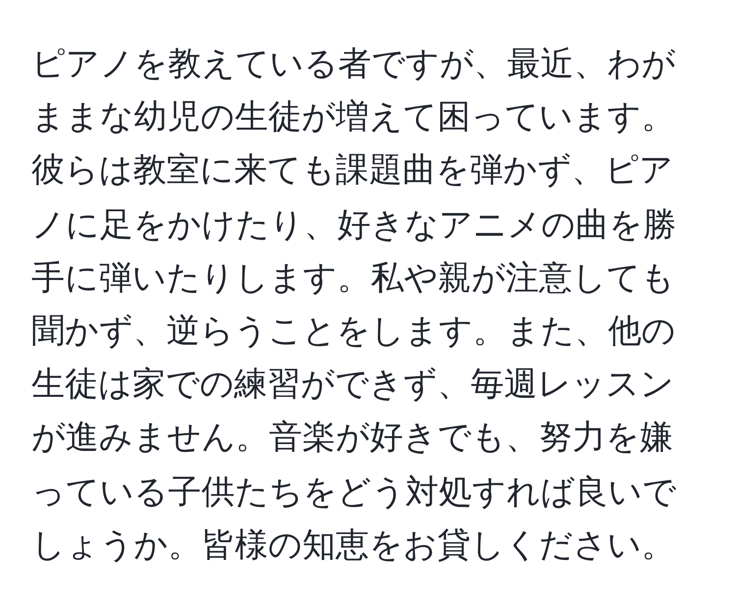 ピアノを教えている者ですが、最近、わがままな幼児の生徒が増えて困っています。彼らは教室に来ても課題曲を弾かず、ピアノに足をかけたり、好きなアニメの曲を勝手に弾いたりします。私や親が注意しても聞かず、逆らうことをします。また、他の生徒は家での練習ができず、毎週レッスンが進みません。音楽が好きでも、努力を嫌っている子供たちをどう対処すれば良いでしょうか。皆様の知恵をお貸しください。