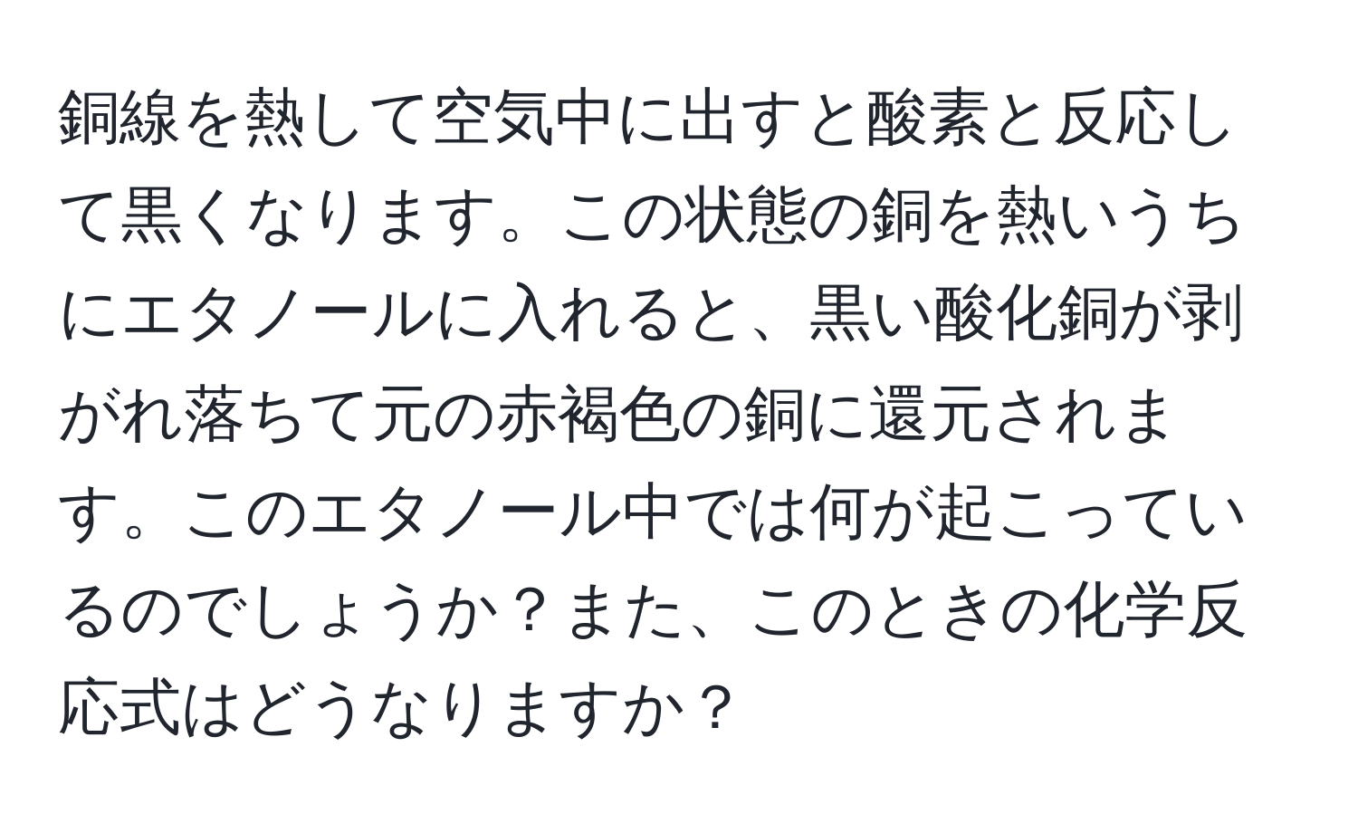 銅線を熱して空気中に出すと酸素と反応して黒くなります。この状態の銅を熱いうちにエタノールに入れると、黒い酸化銅が剥がれ落ちて元の赤褐色の銅に還元されます。このエタノール中では何が起こっているのでしょうか？また、このときの化学反応式はどうなりますか？