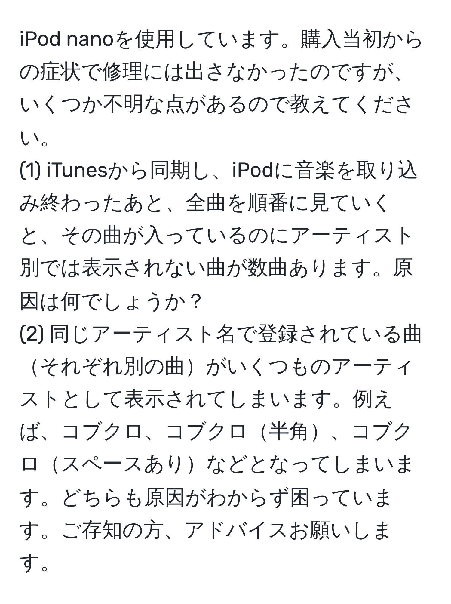 iPod nanoを使用しています。購入当初からの症状で修理には出さなかったのですが、いくつか不明な点があるので教えてください。  
(1) iTunesから同期し、iPodに音楽を取り込み終わったあと、全曲を順番に見ていくと、その曲が入っているのにアーティスト別では表示されない曲が数曲あります。原因は何でしょうか？  
(2) 同じアーティスト名で登録されている曲それぞれ別の曲がいくつものアーティストとして表示されてしまいます。例えば、コブクロ、コブクロ半角、コブクロスペースありなどとなってしまいます。どちらも原因がわからず困っています。ご存知の方、アドバイスお願いします。