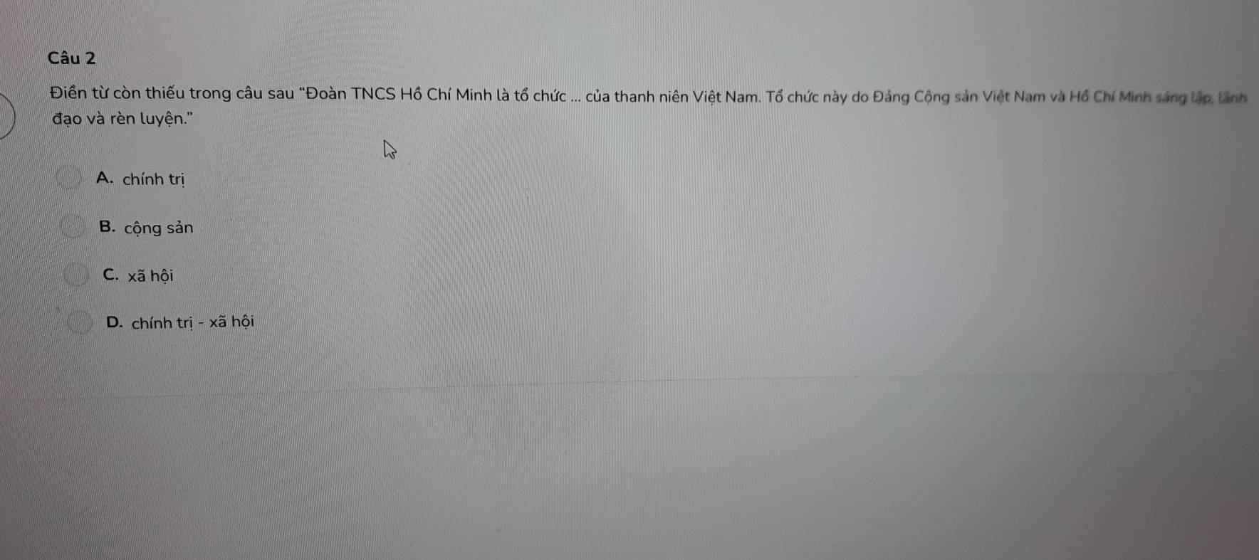 Điền từ còn thiếu trong câu sau "Đoàn TNCS Hồ Chí Minh là tổ chức ... của thanh niên Việt Nam. Tổ chức này do Đảng Cộng sản Việt Nam và Hồ Chí Minh sáng lập, lãnh
đạo và rèn luyện.''
A. chính trị
B. cộng sản
C. xã hội
D. chính trwidehat i-xwidehat a hội