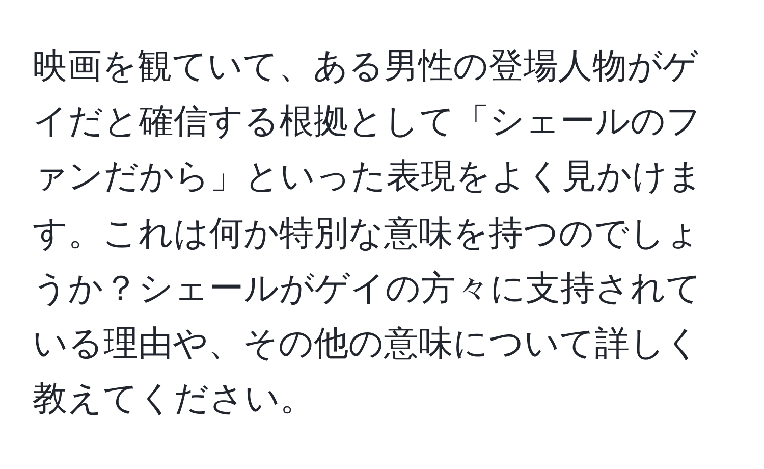 映画を観ていて、ある男性の登場人物がゲイだと確信する根拠として「シェールのファンだから」といった表現をよく見かけます。これは何か特別な意味を持つのでしょうか？シェールがゲイの方々に支持されている理由や、その他の意味について詳しく教えてください。