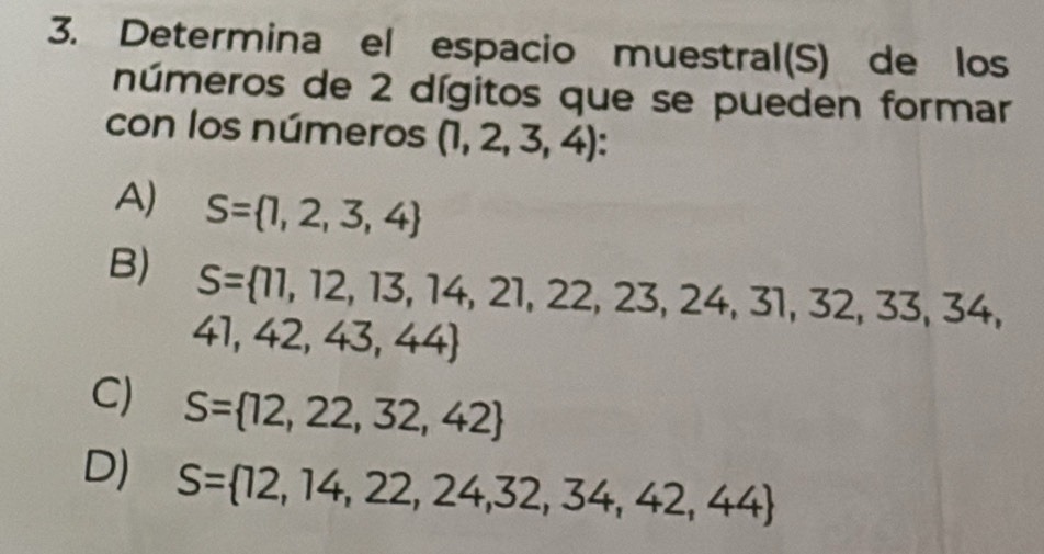 Determina el espacio muestral(S) de los
números de 2 dígitos que se pueden formar
con los números (1,2,3,4) :
A) S= 1,2,3,4
B) S= 11,12,13,14,21,22,23,24,31,32,33,34,
41,42,43,44
C) S= 12,22,32,42
D) S= 12,14,22,24,32,34,42,44