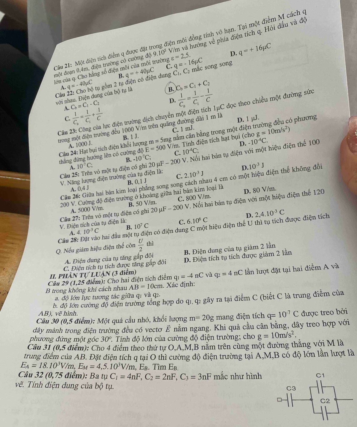 Một điện tích điểm q được đặt tí ng điện môi đồng tính vô hạn. Tại một điểm M cách c
đmột đoạn 0,4m, điện trường có cường độ 9.10^5 V/m và hướng về phía điện tích q. Hỏi dấu và độ
D. q=+16mu C
trường varepsilon =2,5.
lớn của q. Cho hằng số điện n q=+40mu C C. q=-16mu C mắc song song
B.
A. q=-40mu C tụ gồm 2 tụ điện có điện dung C_1,C_2
B. C_b=C_1+C_2
Câu 
với nhau. Điện dung của bộ tụ là
C_b=C_1-C_2
D. frac 1C_b=frac 1C_1- 1/C 
A. frac 1C_b=frac 1C_1+ 1/C 
Câu 23: Công của lực điện trường dịch chuyển một điện tích 1μC dọc theo chiều một đường sức
C.
trong một điện trường đều 1000 V/m trên quãng đường dài 1 m là D. 1 µJ.
Câu 24: Hạt bụi tích điện khối lượng m=5mg cnằm cần bằng trong một điện trường đều có phương
A. 1000 J. B. 1 J. C. 1 mJ.
D. -10^(-4)C.
thẳng đứng hướng lên có cường độ E=500 V/m. Tính điện tích hạt bụi (cho g=10m/s^2)
A. 10^(-7)C; B. -10^(-7)C; C. 10^(-4)C;
Câu 25: Trên vỏ một tụ điện có ghi 20 μF - 200 V. Nối hai bản tụ điện với một hiệu điện thế 100
D. 10^(-3)J
C. 2.10^(-3)J
V. Năng lượng điện trường của tụ điện là:
Câu 26: Giữa hai bản kim loại phẳng song song cách nhau 4 cm có một hiệu điện thế không đổi
A. 0,4J B. 0, 1 J
200 V. Cường độ điện trường ở khoảng giữa hai bản kim loại là D. 80 V/m.
A. 5000 V/m. B. 50 V/m. C. 800 V/m.
Câu 27: Trên vỏ một tụ điện có ghi 20 μF - 200 V. Nối hai bản tụ điện với một hiệu điện thế 120
D.
A. 4.10^(-3)C B. 10^7C C. 6.10^6C 2,4.10^(-3)C
V. Điện tích của tụ điện là:
Câu 28: Đặt vào hai đầu một tụ điện có điện dung C một hiệu điện thế U thì tụ tích được điện tích
Q. Nếu giảm hiệu điện thế còn  U/2  thì
A. Điện dung của tụ tăng gấp đôi B. Điện dung của tụ giảm 2 lần
C. Điện tích tụ tích được tăng gấp đôi D. Điện tích tụ tích được giảm 2 lần
II. PHầN Tự LUẠN (3 điểm)
Câu 29 (1,25 điểm): Cho hai điện tích điểm q_1=-4nC và q_2=4nC lần lượt đặt tại hai điểm A và
B trong không khí cách nhau AB=10cm. Xác định:
a. độ lớn lực tương tác giữa qi và q2.
b. độ lớn cường độ điện trường tổng hợp do q1, q2 gây ra tại điểm C (biết C là trung điểm của
AB), Vwidehat e hình.
Câu 30 (0,5 điểm): Một quả cầu nhỏ, khối lượng m=20g mang điện tích q=10^(-7)C được treo bởi
dây mảnh trong điện trường đều có vectơ vector E nằm ngang. Khi quả cầu cân bằng, dây treo hợp với
phương đứng một góc 30^o. 1. Tính độ lớn của cường độ điện trường; cho g=10m/s^2.
Câu 31 (0,5 điểm): Cho 4 điểm theo thứ tự O,A,M,B nằm trên cùng một đường thắng với M là
trung điểm của AB. Đặt điện tích q tại O thì cường độ điện trường tại A,M,B có độ lớn lần lượt là
E_A=18.10^3V/m,E_M=4,5.10^3V/m,E_B. Tìm E_B
Câu 32 (0,75 điểm): Ba tụ C_1=4nF,C_2=2nF,C_3=3nF mắc như hình
vẽ. Tính điện dung của bộ tụ.