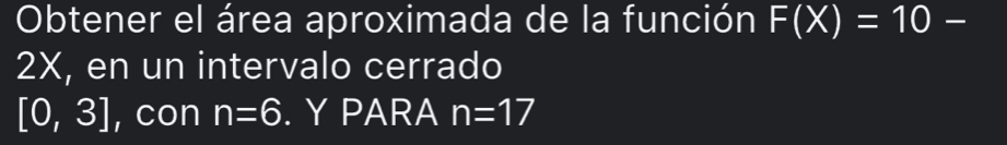 Obtener el área aproximada de la función F(X)=10-
2X, en un intervalo cerrado
[0,3] , con n=6. Y PARA n=17