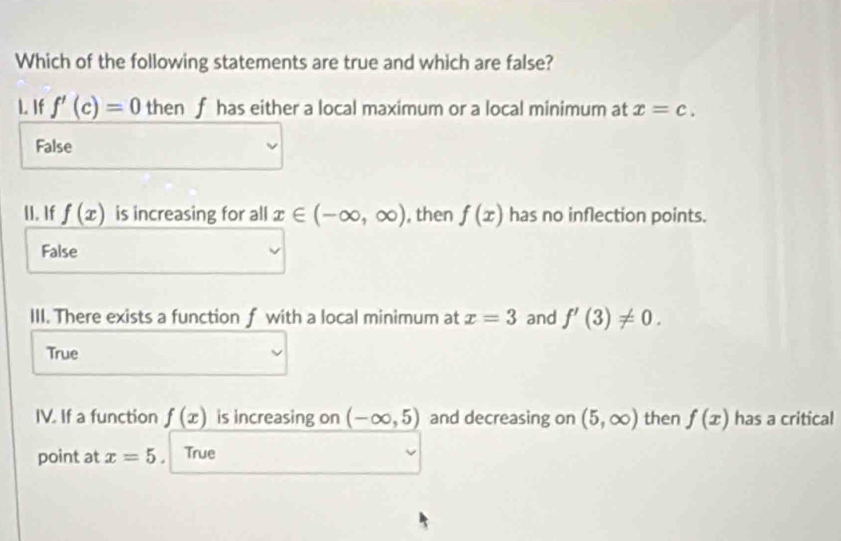 Which of the following statements are true and which are false?
1. If f'(c)=0 then f has either a local maximum or a local minimum at x=c.
False
II. If f(x) is increasing for all x∈ (-∈fty ,∈fty ) , then f(x) has no inflection points.
False
III. There exists a function f with a local minimum at x=3 and f'(3)!= 0.
True
IV. If a function f(x) is increasing on (-∈fty ,5) and decreasing on (5,∈fty ) then f(x) has a critical
point at x=5. True