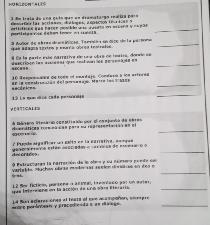 HORIZONTALES 
1 Se trata de una guía que un dramaturgo realiza para 
describir las acciones, diálogos, aspectos técnicos o 
artísticos que hacen posible una puesta en escena y cuyos_ 
participantes deben tener en cuenta. 
5 Autor de obras dramáticas. También se dice de la persona 
que adapta textos y monta obras teatrales. 
_ 
8 Es la parte más narrativa de una obra de teatro, donde se 
_ 
describen las acciones que realizan los personajes en 
escena. 
10 Responsable de todo el montaje. Conduce a los actores 
en la construcción del personaje. Marca los trazos 
escénicos. 
_ 
13 Lo que dice cada personaje 
_ 
VERTICALES 
6 Género literario constituido por el conjunto de obras 
dramáticas concebidas para su representación en el 
escenario. 
_ 
7 Puede significar un salto en la narrativa, aunque 
_ 
generalmente están asociadas a cambios de escenario o 
decorados. 
9 Estructuran la narración de la obra y su número puede ser 
_ 
variable. Muchas obras modernas suelen dividirse en dos o 
tres. 
12 Ser ficticio, persona o animal, inventado por un autor, 
que interviene en la acción de una obra literaria._ 
14 Son aclaraciones al texto al que acompañan, siempre 
entre paréntesis y precediendo a un diálogo. 
_