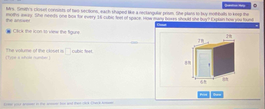 Question Help 。 
Mrs. Smith's closet consists of two sections, each shaped like a rectangular prism. She plans to buy mothballs to keep the 
moths away. She needs one box for every 16 cubic feet of space. How many boxes should she buy? Explain how you found 
the answer. Closet 
- Click the icon to view the figure. 
The volume of the closet is □ cubic feet. 
(Type a whole number.) 
Print Done 
Enter your answer in the answer box and then click Check Answer.