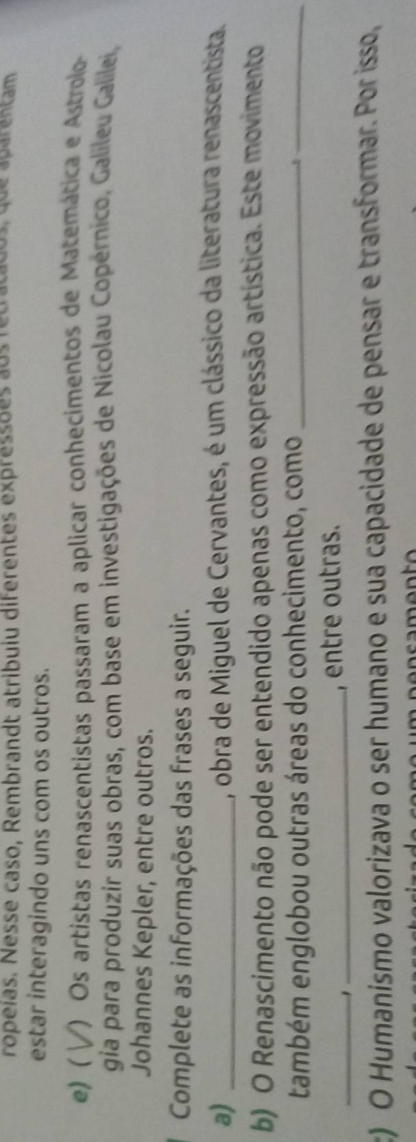 ropeías. Nesse caso, Rembrandt atribuiu diferentes expressões aos recracados, que aparentam 
estar interagindo uns com os outros. 
e) ( ) Os artistas renascentistas passaram a aplicar conhecimentos de Matemática e Astrolo- 
gia para produzir suas obras, com base em investigações de Nicolau Copérnico, Galileu Galilei, 
Johannes Kepler, entre outros. 
Complete as informações das frases a seguir. 
a)_ 
A, obra de Miguel de Cervantes, é um clássico da literatura renascentista. 
b) O Renascimento não pode ser entendido apenas como expressão artística. Este movimento 
também englobou outras áreas do conhecimento, como_ 
_ 
_1 
_, entre outras. 
c) O Humanismo valorizava o ser humano e sua capacidade de pensar e transformar. Por isso,