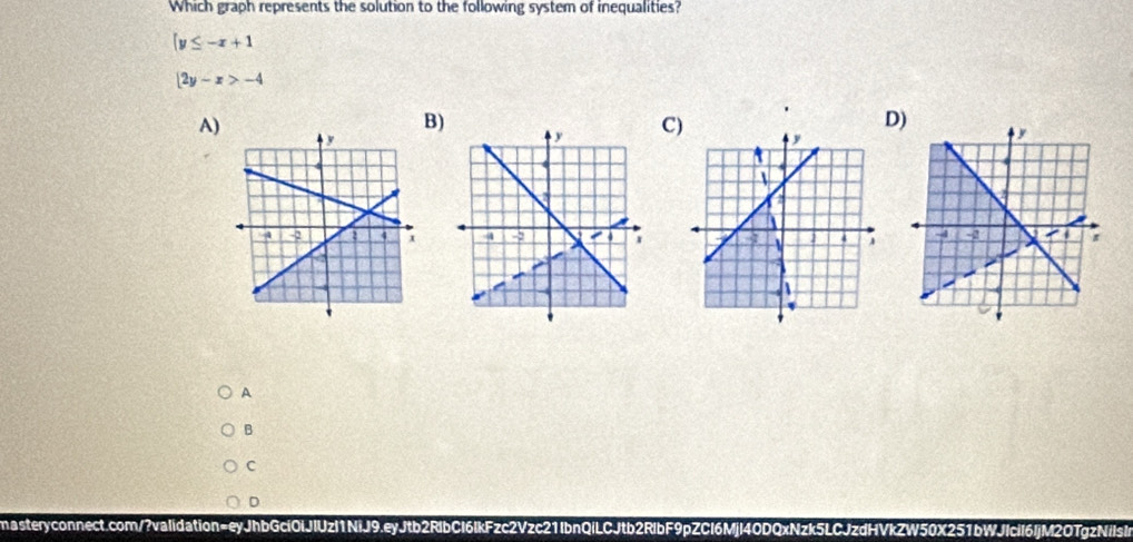 Which graph represents the solution to the following system of inequalities?
|y≤ -x+1
|2y-x>-4
A)
B)
C)
D)
A
B
C
D
masteryconnect.com/?vaIidation=eyJhbGciOlJlUzl1NiJ9.eyJtb2RlbCI6IkFzc2Vzc21IbnQiLCJtb2RlbF9pZCl6Mjl40DQxNzk5LCJzdHVkZW50X251bWJIcil6ljM2OTgzNilsl