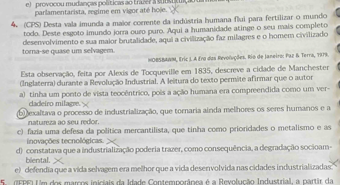 provocou mudanças políticas ao trazer a substituição ua 
parlamentarista, regime em vigor até hoje.
4. (CPS) Desta vala imunda a maior corrente da indústria humana flui para fertilizar o mundo
todo. Deste esgoto imundo jorra ouro puro. Aqui a humanidade atinge o seu mais completo
desenvolvimento e sua maior brutalidade, aqui a civilização faz milagres e o homem civilizado
torna-se quase um selvagem.
HOBSBAWM, Eric J. A Era das Revoluções. Rio de Janeiro: Paz & Terra, 1979.
Esta observação, feita por Alexis de Tocqueville em 1835, descreve a cidade de Manchester
(Inglaterra) durante a Revolução Industrial. A leitura do texto permite afirmar que o autor
a) tinha um ponto de vista teocêntrico, pois a ação humana era compreendida como um ver-
dadeiro milagre.
b) exaltava o processo de industrialização, que tornaria ainda melhores os seres humanos e a
natureza ao seu redor.
c) fazia uma defesa da política mercantilista, que tinha como prioridades o metalismo e as
inovações tecnológicas.
d) constatava que a industrialização poderia trazer, como consequência, a degradação socioam-
biental.
e) defendia que a vida selvagem era melhor que a vida desenvolvida nas cidades industrializadas.
5. (IFPE) Um dos marços iniciais da Idade Contemporânea é a Revolução Industrial, a partir da