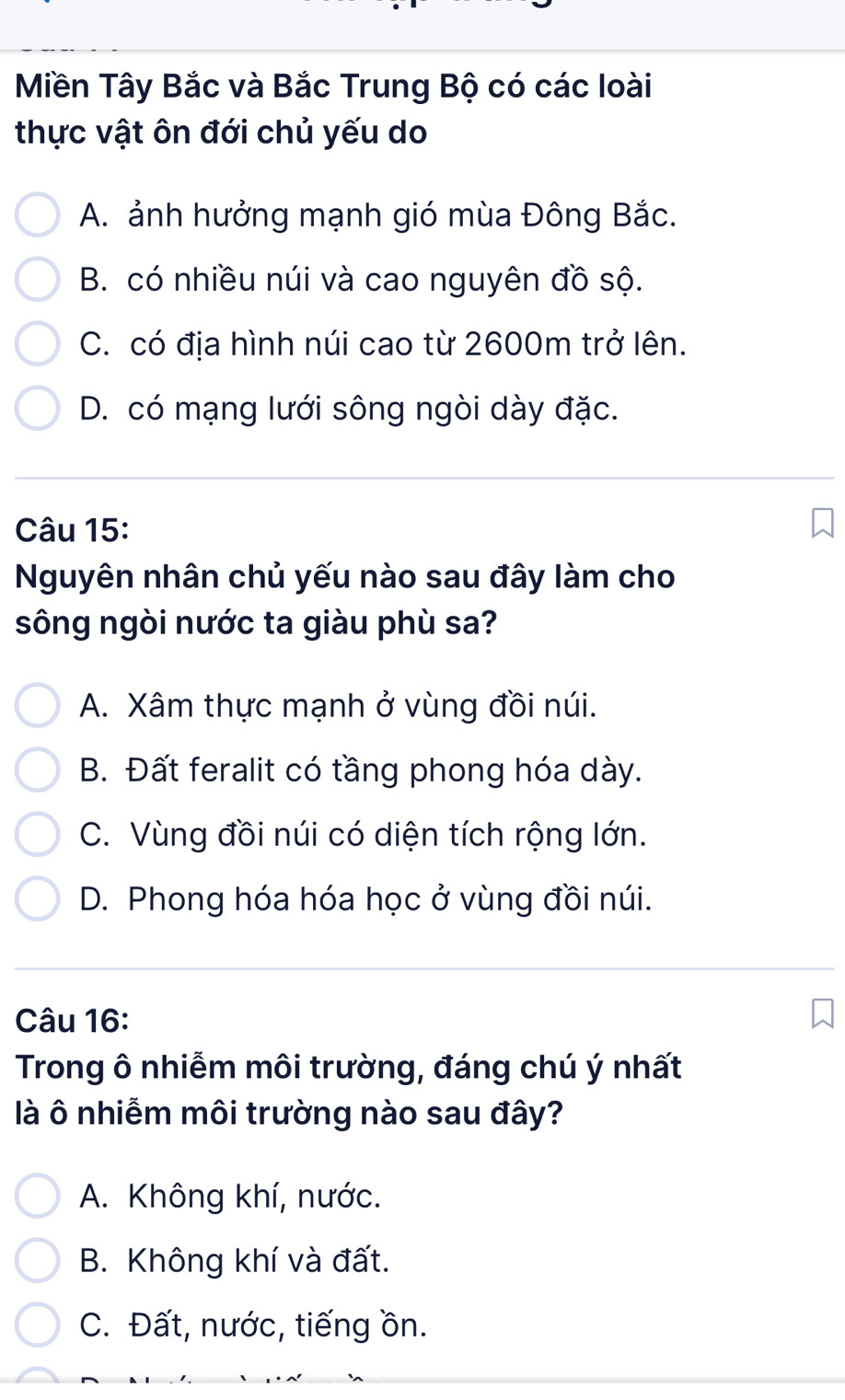 Miền Tây Bắc và Bắc Trung Bộ có các loài
thực vật ôn đới chủ yếu do
A. ảnh hưởng mạnh gió mùa Đông Bắc.
B. có nhiều núi và cao nguyên đồ sộ.
C. có địa hình núi cao từ 2600m trở lên.
D. có mạng lưới sông ngòi dày đặc.
Câu 15:
Nguyên nhân chủ yếu nào sau đây làm cho
sông ngòi nước ta giàu phù sa?
A. Xâm thực mạnh ở vùng đồi núi.
B. Đất feralit có tầng phong hóa dày.
C. Vùng đồi núi có diện tích rộng lớn.
D. Phong hóa hóa học ở vùng đồi núi.
Câu 16:
Trong ô nhiễm môi trường, đáng chú ý nhất
là ô nhiễm môi trường nào sau đây?
A. Không khí, nước.
B. Không khí và đất.
C. Đất, nước, tiếng ồn.