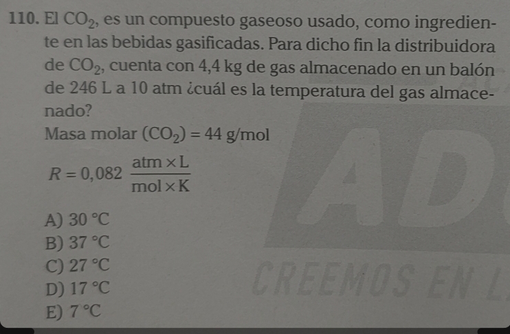 El CO_2 , es un compuesto gaseoso usado, como ingredien-
te en las bebidas gasificadas. Para dicho fin la distribuidora
de CO_2 , cuenta con 4,4 kg de gas almacenado en un balón
de 246 L a 10 atm ¿cuál es la temperatura del gas almace-
nado?
Masa molar (CO_2)=44g/mol
R=0,082 (atm* L)/mol* K 
ID
A) 30°C
B) 37°C
C) 27°C
D) 17°C
CREEMOSEN L
E) 7°C