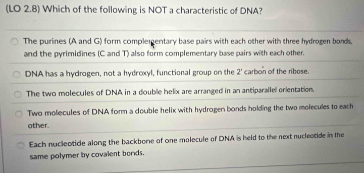 (LO 2.8) Which of the following is NOT a characteristic of DNA?
The purines (A and G) form complementary base pairs with each other with three hydrogen bonds,
and the pyrimidines (C and T) also form complementary base pairs with each other.
DNA has a hydrogen, not a hydroxyl, functional group on the 2' carbon of the ribose.
The two molecules of DNA in a double helix are arranged in an antiparallel orientation.
Two molecules of DNA form a double helix with hydrogen bonds holding the two molecules to each
other.
Each nucleotide along the backbone of one molecule of DNA is held to the next nucleotide in the
same polymer by covalent bonds.