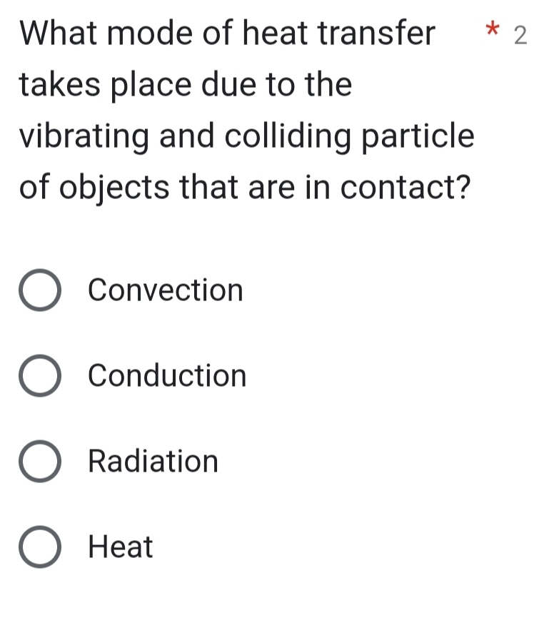 What mode of heat transfer * 2
takes place due to the
vibrating and colliding particle
of objects that are in contact?
Convection
Conduction
Radiation
Heat