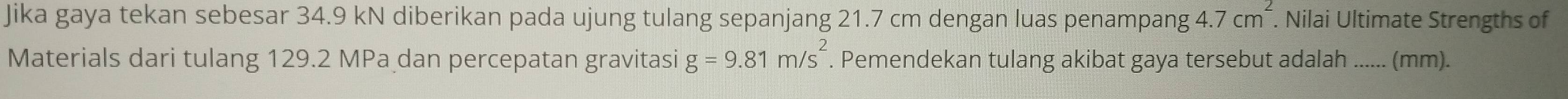 Jika gaya tekan sebesar 34.9 kN diberikan pada ujung tulang sepanjang 21.7 cm dengan luas penampang 4.7cm^2. . Nilai Ultimate Strengths of 
Materials dari tulang 129.2 MPa dan percepatan gravitasi g=9.81m/s^2. Pemendekan tulang akibat gaya tersebut adalah ...... (mm).