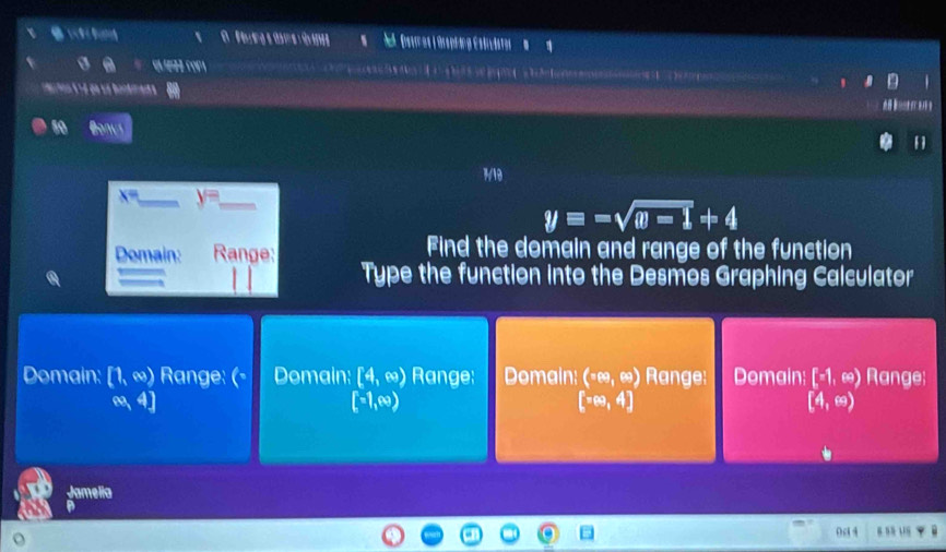 Detrnes i Orsphing Estiläter 

aron é é qe ua bontneit a 
10 Bonut
1910
x= _ y= _
y=-sqrt(w-1)+4
Domain: Range: Find the domain and range of the function
Type the function into the Desmos Graphing Calculator
Domain: [1,∈fty ) Range: (- Domain: [4,∈fty ) Range; Domain (109∈fty endpmatrix Range: Domain: [-1,∈fty ) Range;
∈fty ,4]
[-1,∈fty )
[π ∈fty ,4]
[4,∈fty )
Jamelia
B ” 18