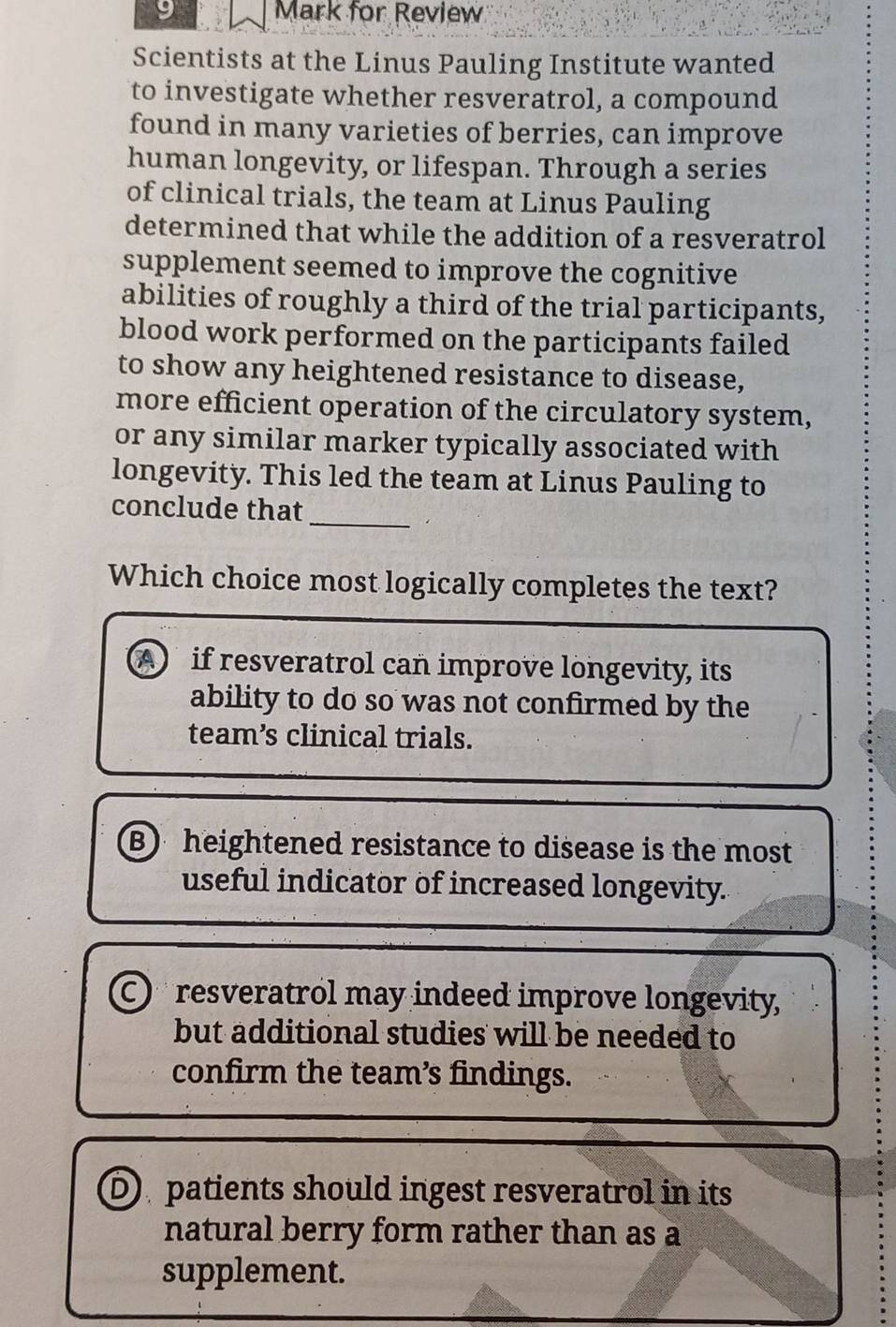 for Review
Scientists at the Linus Pauling Institute wanted
to investigate whether resveratrol, a compound
found in many varieties of berries, can improve
human longevity, or lifespan. Through a series
of clinical trials, the team at Linus Pauling
determined that while the addition of a resveratrol
supplement seemed to improve the cognitive
abilities of roughly a third of the trial participants,
blood work performed on the participants failed
to show any heightened resistance to disease,
more efficient operation of the circulatory system,
or any similar marker typically associated with
longevity. This led the team at Linus Pauling to
_
conclude that
Which choice most logically completes the text?
A if resveratrol can improve longevity, its
ability to do so was not confirmed by the
team’s clinical trials.
B) heightened resistance to disease is the most
useful indicator of increased longevity.
C resveratrol may indeed improve longevity,
but additional studies will be needed to
confirm the team’s findings.
D patients should ingest resveratrol in its
natural berry form rather than as a
supplement.