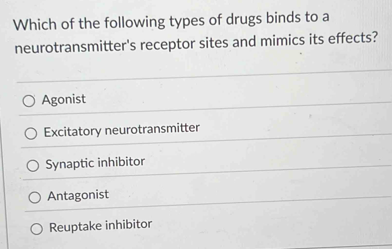 Which of the following types of drugs binds to a
neurotransmitter's receptor sites and mimics its effects?
Agonist
Excitatory neurotransmitter
Synaptic inhibitor
Antagonist
Reuptake inhibitor