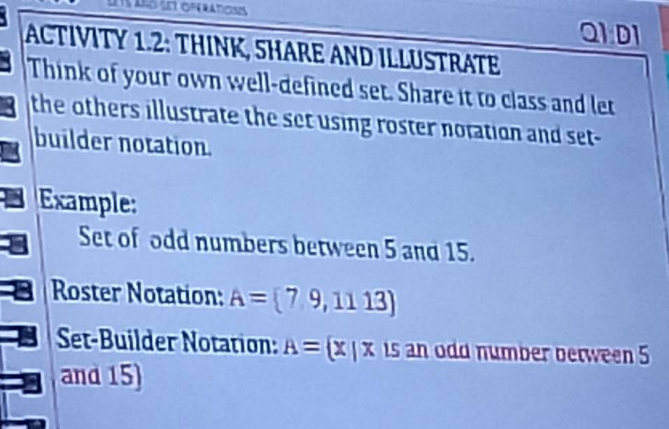 ansatí oferaticns 
Q1 D1 
ACTIVITY 1.2: THINK, SHARE AND ILLUSTRATE 
Think of your own well-defined set. Share it to class and let 
the others illustrate the set using roster notation and set- 
builder notation. 
Example: 
Set of odd numbers between 5 and 15. 
Roster Notation: A= 7,9,1113)
Set-Builder Notation: A= x|x is an odd number between 5
and 15)