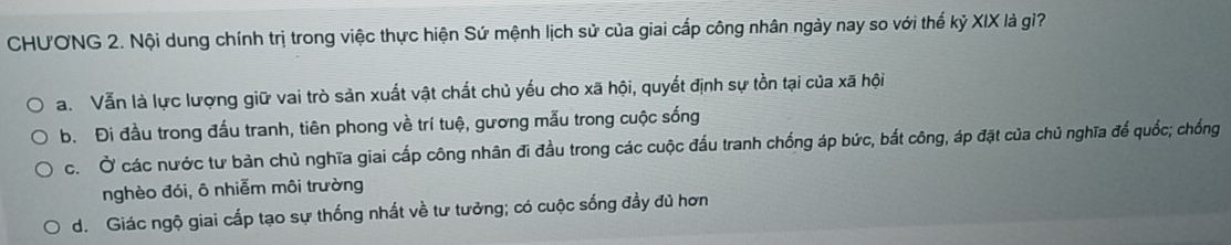 CHƯONG 2. Nội dung chính trị trong việc thực hiện Sứ mệnh lịch sử của giai cấp công nhân ngày nay so với thế kỷ XIX là gì?
a. Vẫn là lực lượng giữ vai trò sản xuất vật chất chủ yếu cho xã hội, quyết định sự tồn tại của xã hội
b. Đi đầu trong đấu tranh, tiên phong về trí tuệ, gương mẫu trong cuộc sống
c. Ở các nước tư bản chủ nghĩa giai cấp công nhân đi đầu trong các cuộc đấu tranh chống áp bức, bắt công, áp đặt của chủ nghĩa để quốc; chống
nghèo đói, ô nhiễm môi trường
d. Giác ngộ giai cấp tạo sự thống nhất về tư tưởng; có cuộc sống đầy đủ hơn